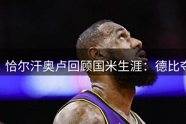 恰尔汗奥卢回顾国米生涯：德比夺冠最难忘 推崇斯内德风格